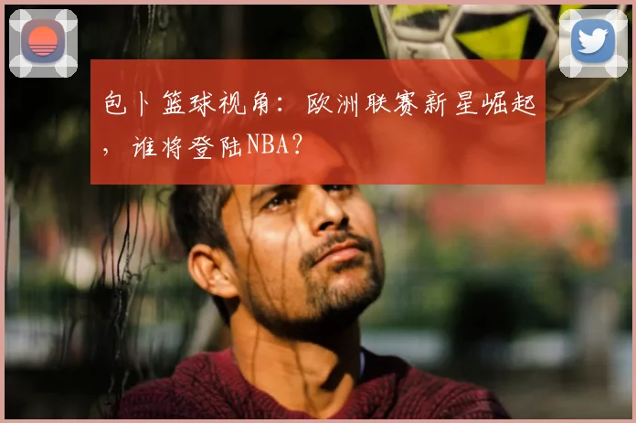 包卜篮球视角：欧洲联赛新星崛起，谁将登陆NBA？