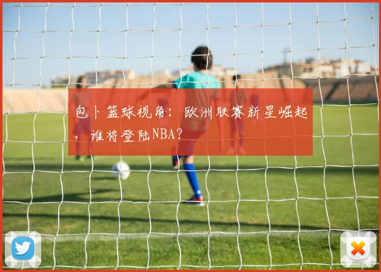 包卜篮球视角:欧洲联赛新星崛起,谁将登陆NBA?