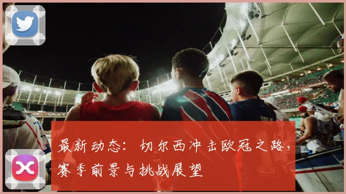 最新动态：切尔西冲击欧冠之路，赛季前景与挑战展望