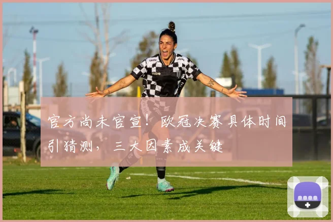 官方尚未官宣!欧冠决赛具体时间引猜测,三大因素成关键