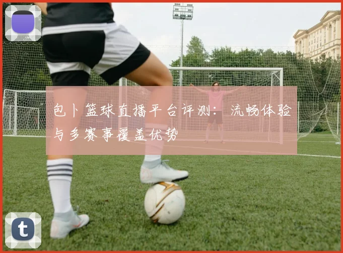 包卜篮球直播平台评测：流畅体验与多赛事覆盖优势